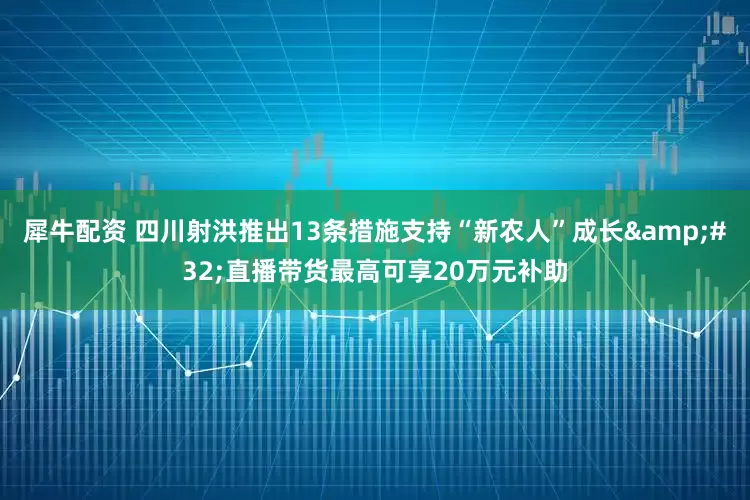 犀牛配资 四川射洪推出13条措施支持“新农人”成长 直播带货最高可享20万元补助