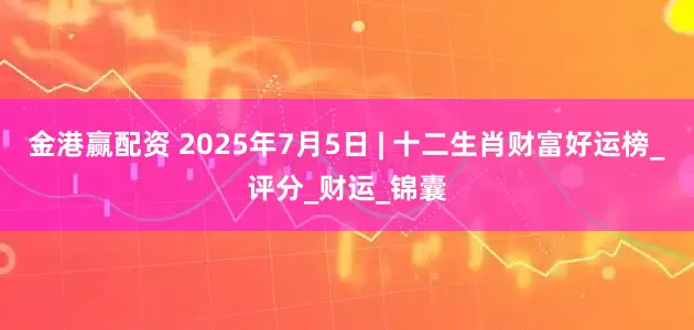 金港赢配资 2025年7月5日 | 十二生肖财富好运榜_评分_财运_锦囊
