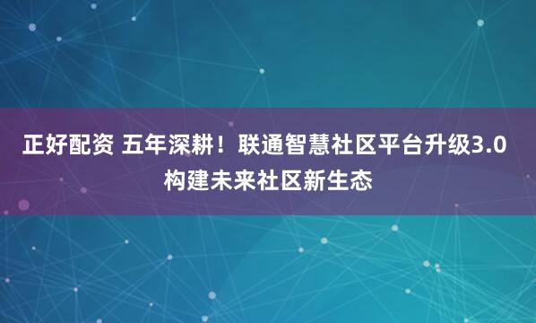 正好配资 五年深耕！联通智慧社区平台升级3.0 构建未来社区新生态