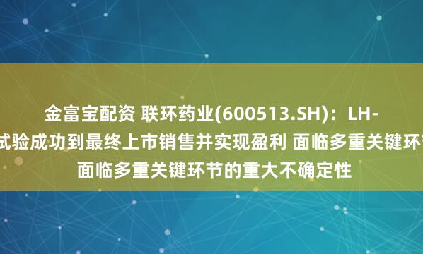 金富宝配资 联环药业(600513.SH)：LH-1801项目从临床试验成功到最终上市销售并实现盈利 面临多重关键环节的重大不确定性