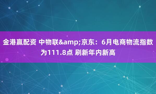 金港赢配资 中物联&京东：6月电商物流指数为111.8点 刷新年内新高