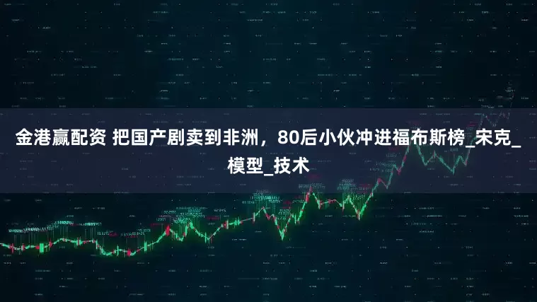 金港赢配资 把国产剧卖到非洲，80后小伙冲进福布斯榜_宋克_模型_技术