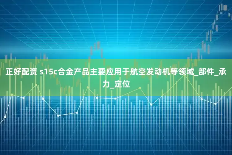 正好配资 s15c合金产品主要应用于航空发动机等领域_部件_承力_定位