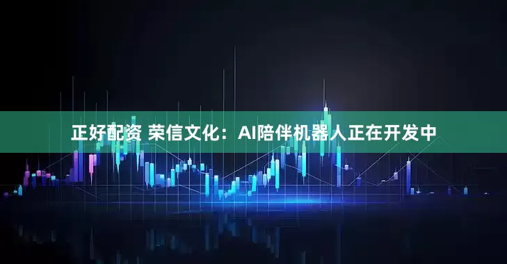 正好配资 荣信文化：AI陪伴机器人正在开发中