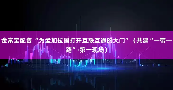 金富宝配资 “为孟加拉国打开互联互通的大门”（共建“一带一路”·第一现场）