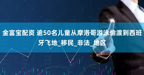 金富宝配资 逾50名儿童从摩洛哥游泳偷渡到西班牙飞地_移民_非法_地区