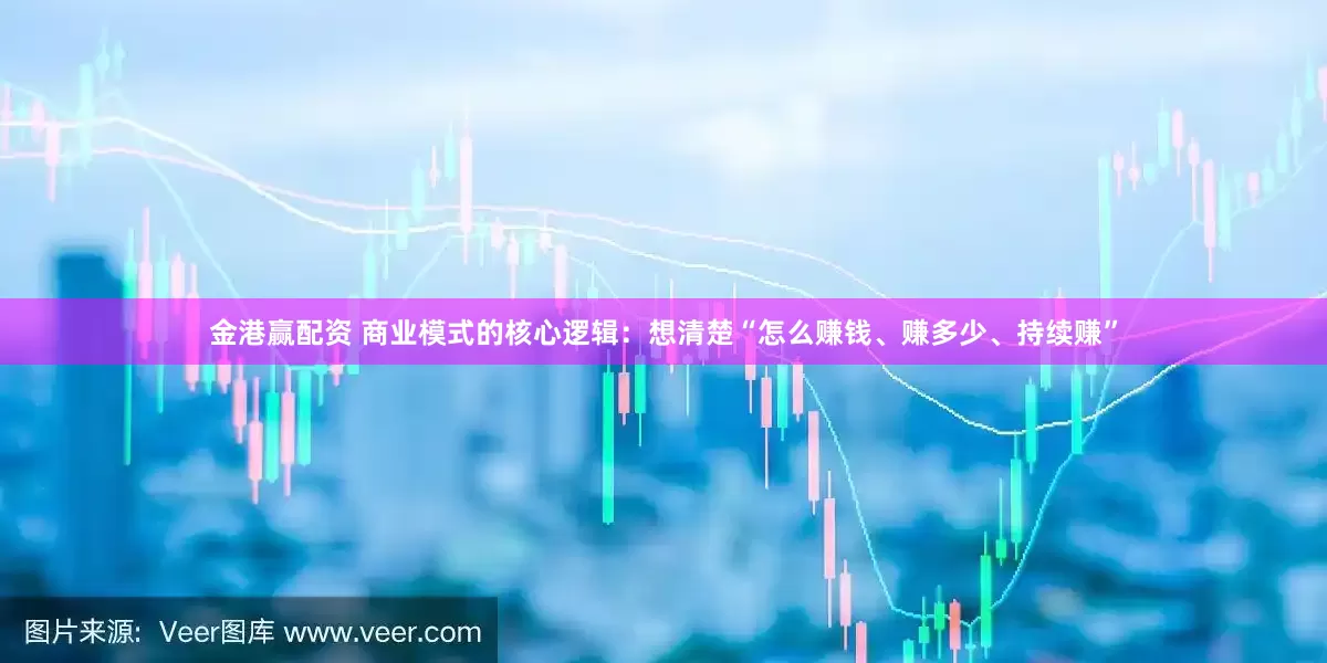 金港赢配资 商业模式的核心逻辑：想清楚“怎么赚钱、赚多少、持续赚”