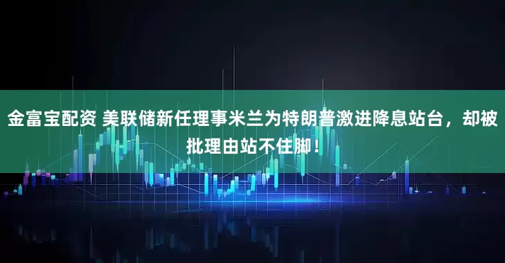 金富宝配资 美联储新任理事米兰为特朗普激进降息站台，却被批理由站不住脚！